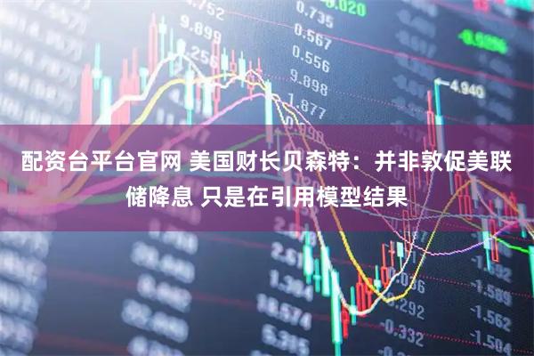 配资台平台官网 美国财长贝森特：并非敦促美联储降息 只是在引用模型结果