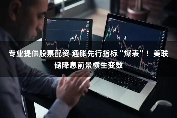 专业提供股票配资 通胀先行指标“爆表”！美联储降息前景横生变数