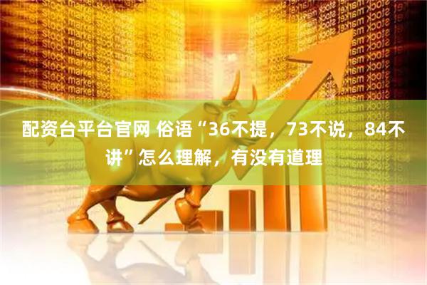 配资台平台官网 俗语“36不提，73不说，84不讲”怎么理解，有没有道理