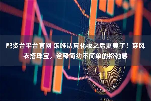 配资台平台官网 汤唯认真化妆之后更美了！穿风衣搭珠宝，诠释简约不简单的松弛感
