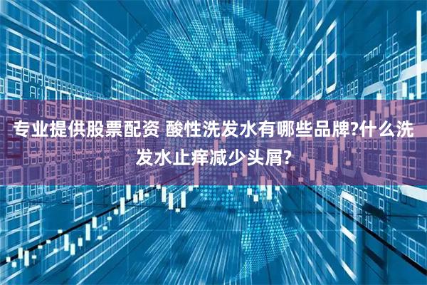 专业提供股票配资 酸性洗发水有哪些品牌?什么洗发水止痒减少头屑?