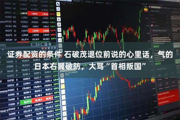 证券配资的条件 石破茂退位前说的心里话，气的日本右翼破防，大骂“首相叛国”