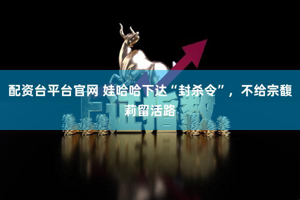 配资台平台官网 娃哈哈下达“封杀令”，不给宗馥莉留活路