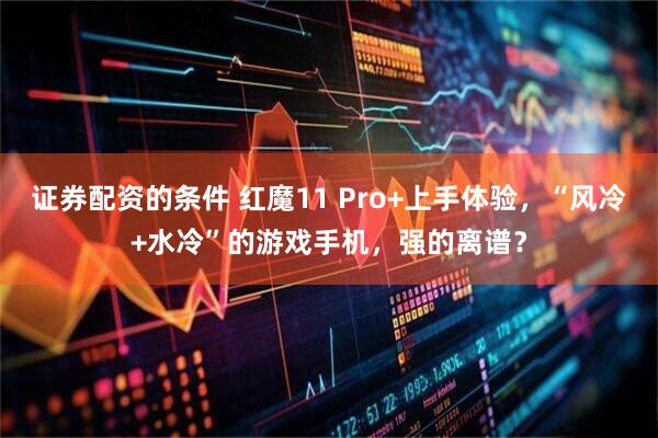 证券配资的条件 红魔11 Pro+上手体验，“风冷+水冷”的游戏手机，强的离谱？