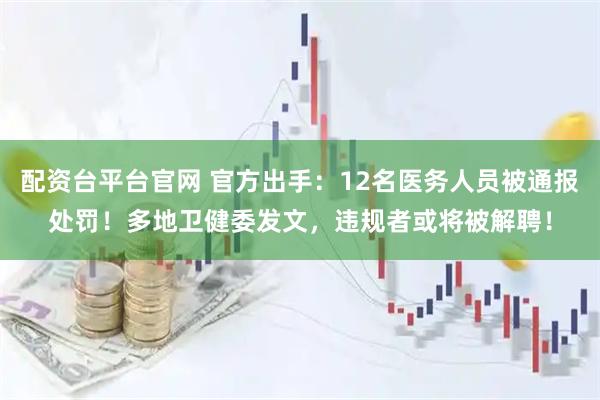 配资台平台官网 官方出手：12名医务人员被通报处罚！多地卫健委发文，违规者或将被解聘！