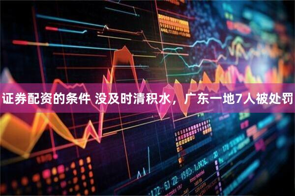 证券配资的条件 没及时清积水，广东一地7人被处罚
