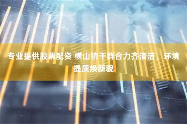 专业提供股票配资 横山镇干群合力齐清洁，环境提质焕新貌