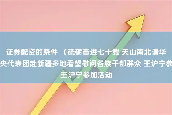证券配资的条件 （砥砺奋进七十载 天山南北谱华章）中央代表团赴新疆多地看望慰问各族干部群众 王沪宁参加活动