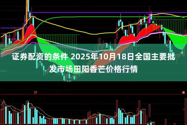 证券配资的条件 2025年10月18日全国主要批发市场田阳香芒价格行情