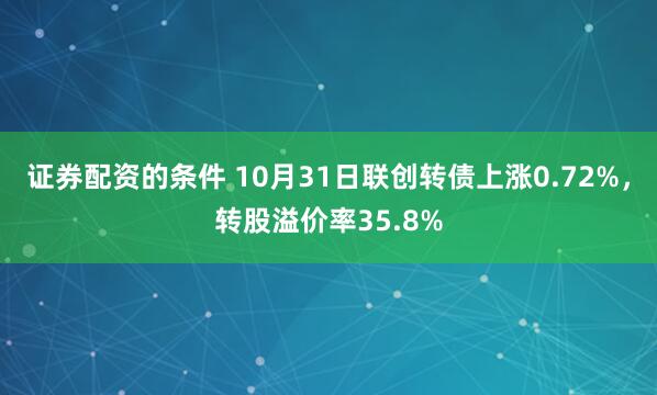 证券配资的条件 10月31日联创转债上涨0.72%，转股溢价率35.8%