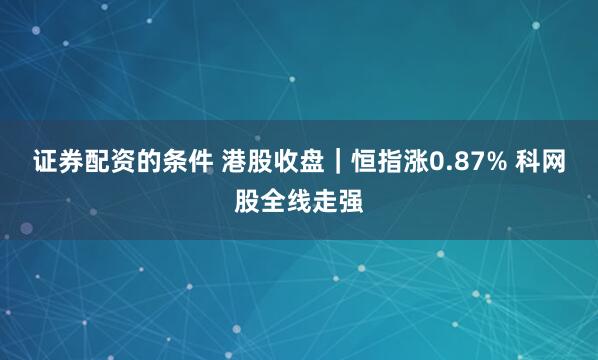 证券配资的条件 港股收盘｜恒指涨0.87% 科网股全线走强