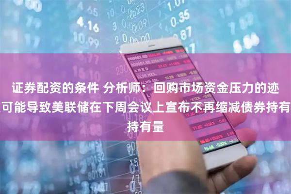 证券配资的条件 分析师：回购市场资金压力的迹象可能导致美联储在下周会议上宣布不再缩减债券持有量
