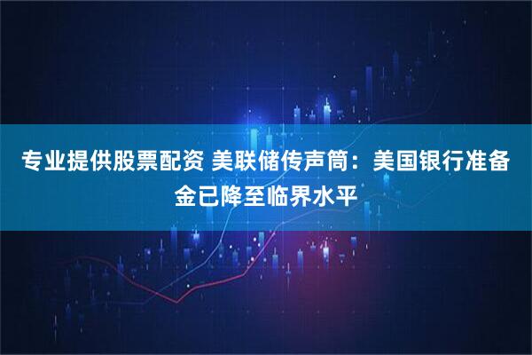 专业提供股票配资 美联储传声筒：美国银行准备金已降至临界水平