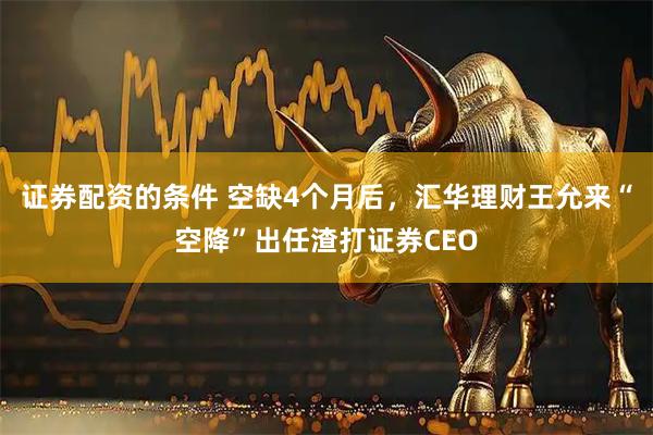 证券配资的条件 空缺4个月后，汇华理财王允来“空降”出任渣打证券CEO