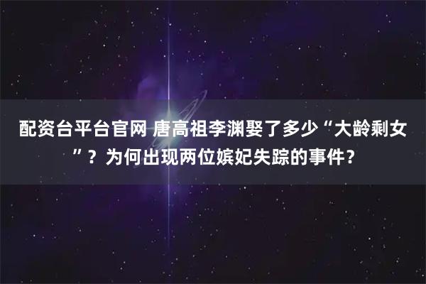 配资台平台官网 唐高祖李渊娶了多少“大龄剩女”？为何出现两位嫔妃失踪的事件？