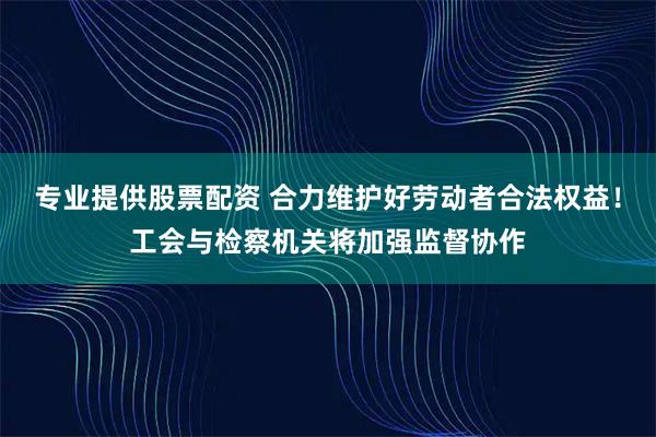 专业提供股票配资 合力维护好劳动者合法权益！工会与检察机关将加强监督协作