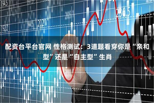 配资台平台官网 性格测试：3道题看穿你是“亲和型”还是“自主型”生肖