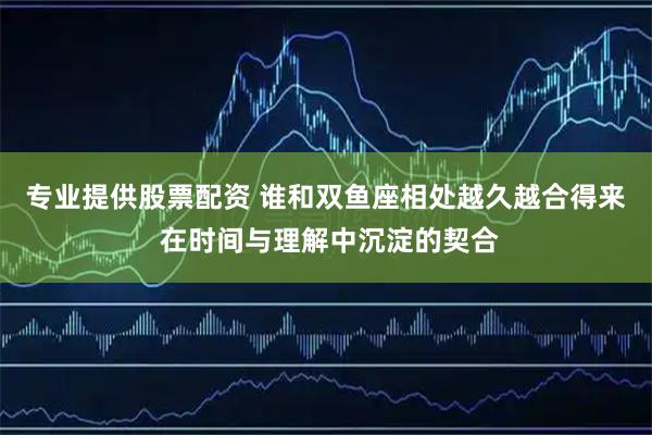 专业提供股票配资 谁和双鱼座相处越久越合得来 在时间与理解中沉淀的契合