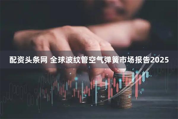 配资头条网 全球波纹管空气弹簧市场报告2025