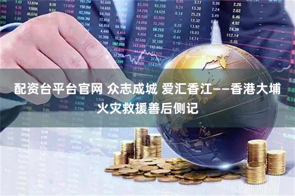 配资台平台官网 众志成城 爱汇香江——香港大埔火灾救援善后侧记
