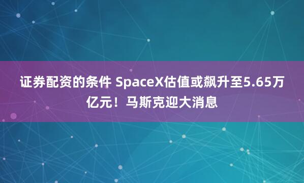 证券配资的条件 SpaceX估值或飙升至5.65万亿元！马斯克迎大消息
