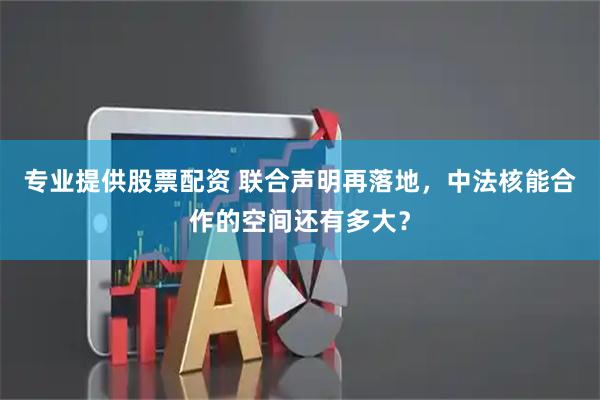 专业提供股票配资 联合声明再落地，中法核能合作的空间还有多大？