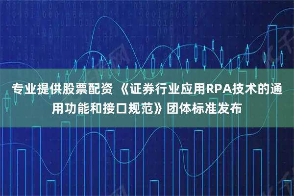 专业提供股票配资 《证券行业应用RPA技术的通用功能和接口规范》团体标准发布