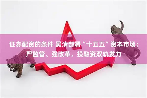 证券配资的条件 吴清部署“十五五”资本市场：严监管、强改革，投融资双轨发力