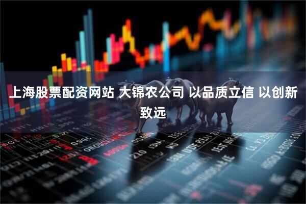 上海股票配资网站 大锦农公司 以品质立信 以创新致远