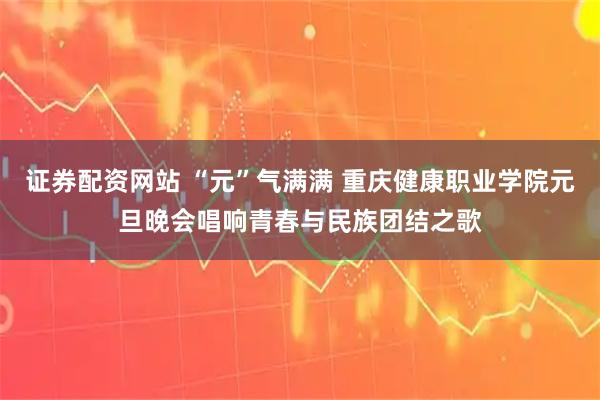证券配资网站 “元”气满满 重庆健康职业学院元旦晚会唱响青春与民族团结之歌