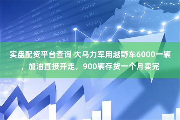 实盘配资平台查询 大马力军用越野车6000一辆，加油直接开走，900辆存货一个月卖完