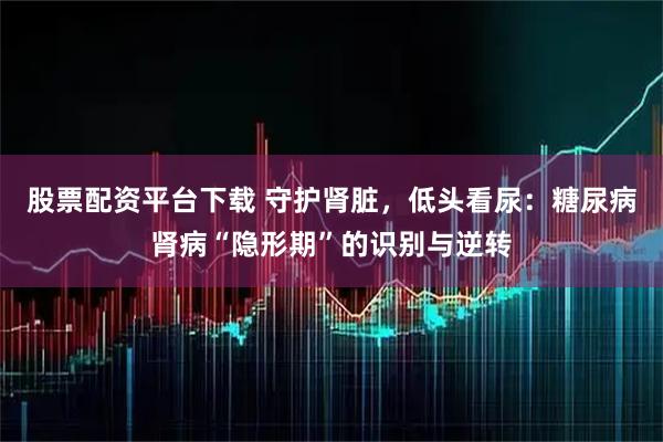股票配资平台下载 守护肾脏，低头看尿：糖尿病肾病“隐形期”的识别与逆转