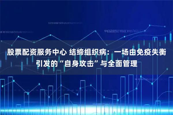 股票配资服务中心 结缔组织病：一场由免疫失衡引发的“自身攻击”与全面管理