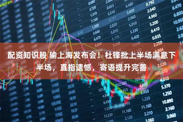 配资知识股 输上海发布会！杜锋批上半场满意下半场，直指遗憾，寄语提升完善