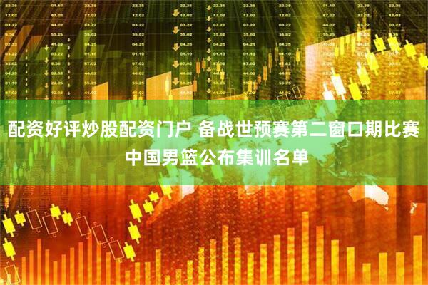 配资好评炒股配资门户 备战世预赛第二窗口期比赛 中国男篮公布集训名单