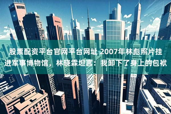 股票配资平台官网平台网址 2007年林彪照片挂进军事博物馆，林晓霖坦言：我卸下了身上的包袱