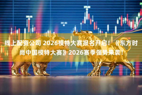 线上配资公司 2026模特大赛报名开启！《东方时尚中国模特大赛》2026赛季强势来袭！