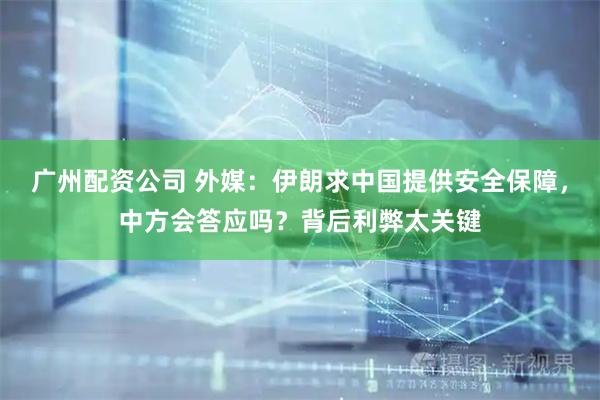 广州配资公司 外媒:伊朗求中国提供安全保障,中方会答应吗?背后利弊太关键