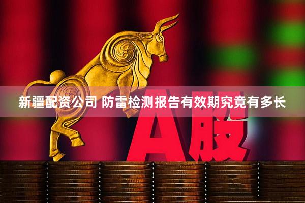新疆配资公司 防雷检测报告有效期究竟有多长
