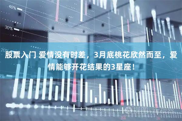 股票入门 爱情没有时差，3月底桃花欣然而至，爱情能够开花结果的3星座！