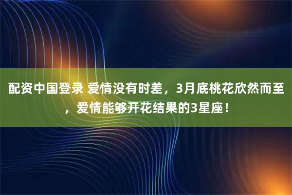 配资中国登录 爱情没有时差，3月底桃花欣然而至，爱情能够开花结果的3星座！