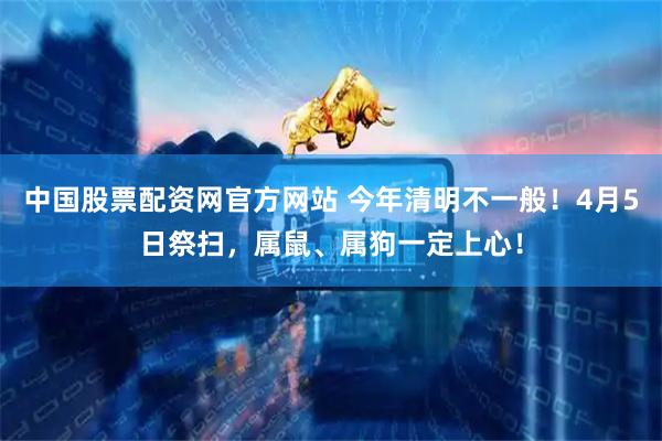 中国股票配资网官方网站 今年清明不一般！4月5日祭扫，属鼠、属狗一定上心！