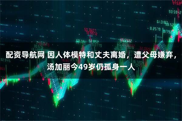 配资导航网 因人体模特和丈夫离婚，遭父母嫌弃，汤加丽今49岁仍孤身一人