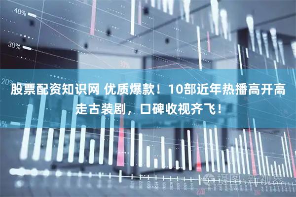 股票配资知识网 优质爆款！10部近年热播高开高走古装剧，口碑收视齐飞！