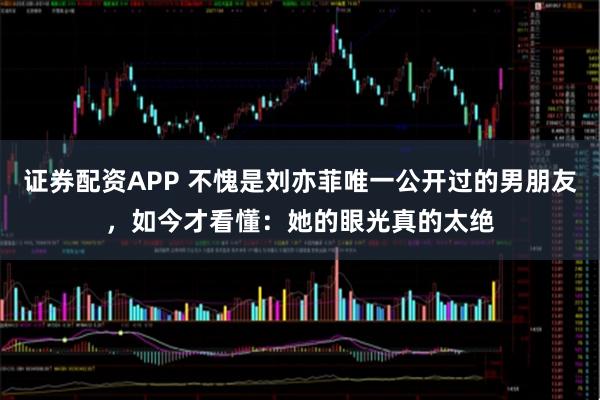 证券配资APP 不愧是刘亦菲唯一公开过的男朋友，如今才看懂：她的眼光真的太绝