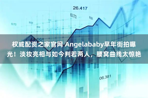 权威配资之家官网 Angelababy早年街拍曝光！淡妆亮相与如今判若两人，腰窝曲线太惊艳