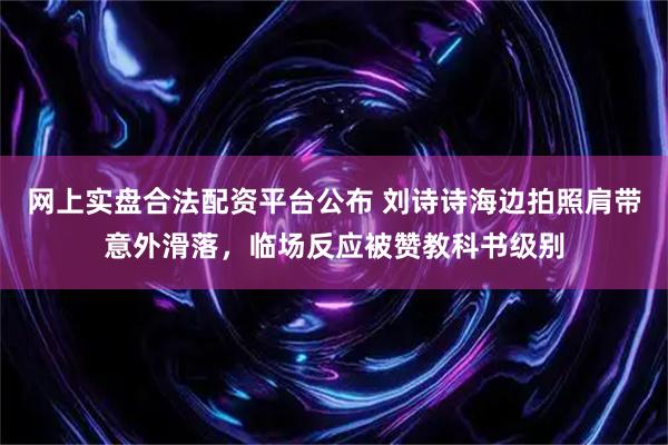 网上实盘合法配资平台公布 刘诗诗海边拍照肩带意外滑落，临场反应被赞教科书级别