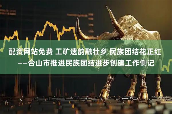 配资网站免费 工矿遗韵融壮乡 民族团结花正红 ——合山市推进民族团结进步创建工作侧记