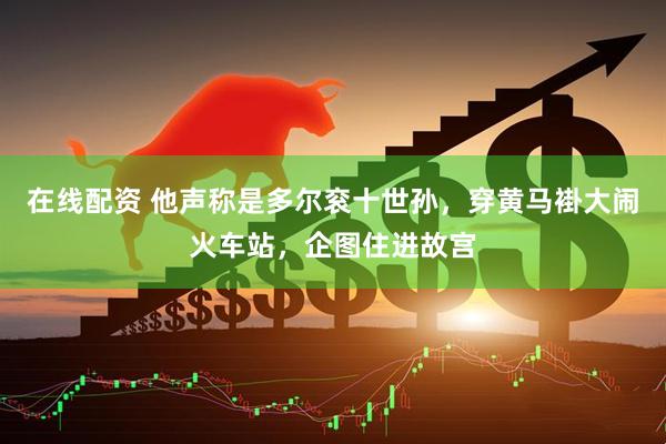 在线配资 他声称是多尔衮十世孙，穿黄马褂大闹火车站，企图住进故宫