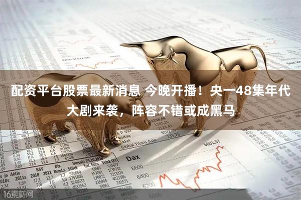 配资平台股票最新消息 今晚开播！央一48集年代大剧来袭，阵容不错或成黑马